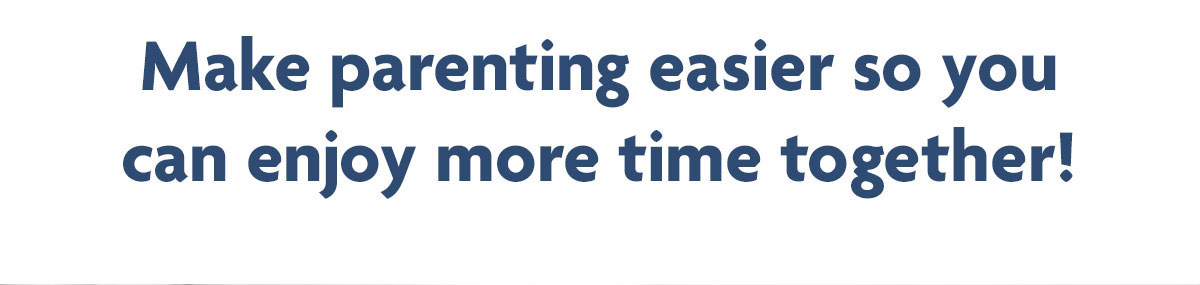 Make parenting easier so you can enjoy more time together!
