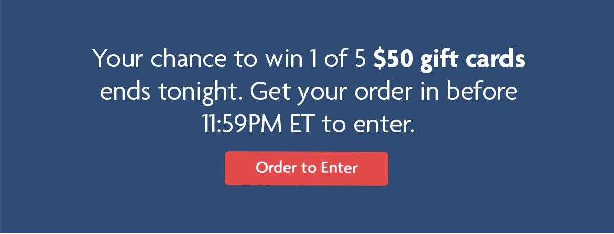 Your chance to win 1 of 5 $50 gift cards ends tonight. Get your order in before 11:59 PM ET to enter. | Order to Enter