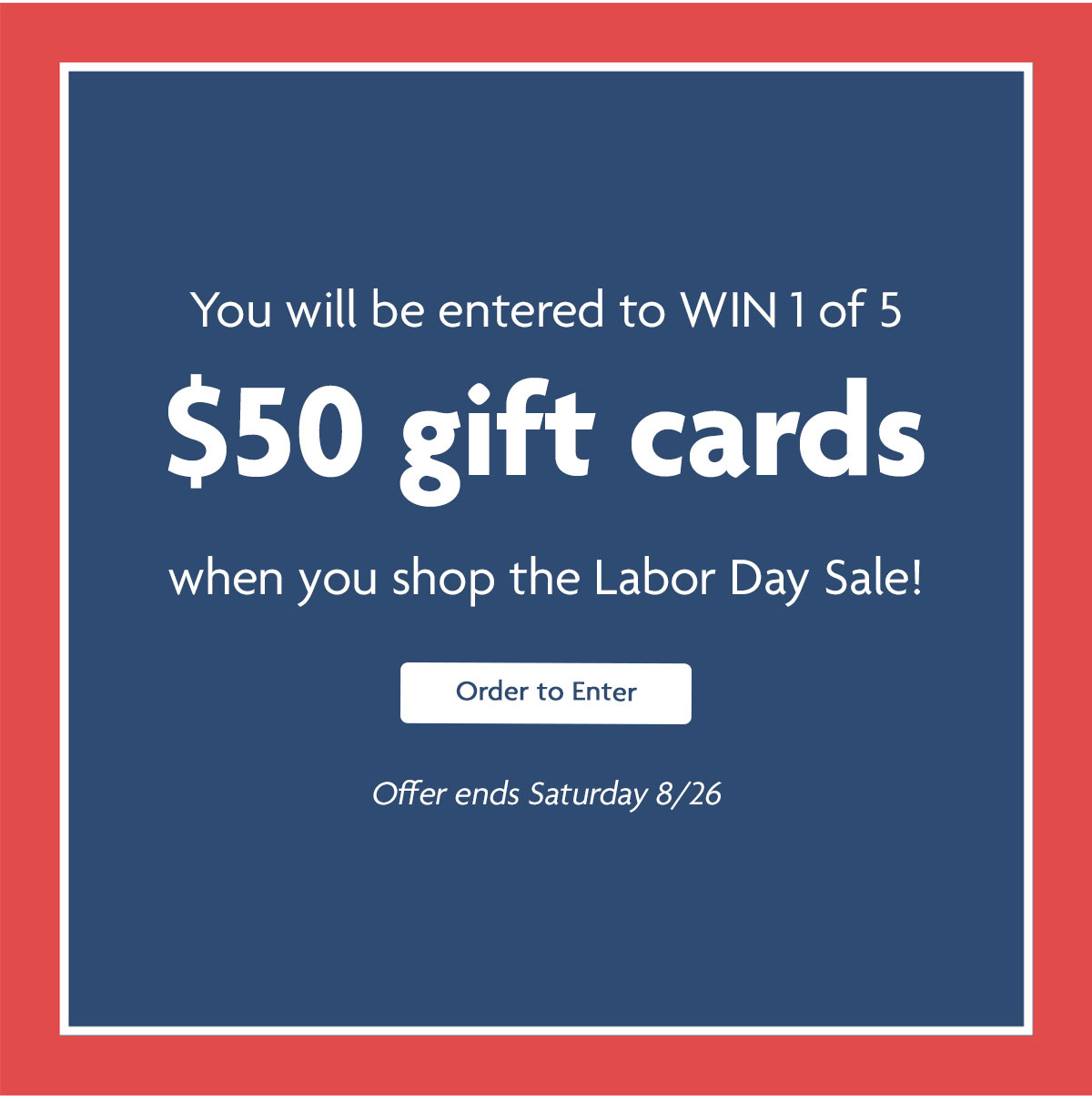 You will be entered to WIN 1 of 5 $50 gift cards when you shop the Labor Day Sale! | Order to Enter