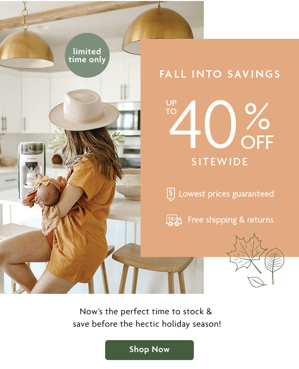 FALL INTO SAVINGS UP TO 40% OFF SITEWIDE | Now's the perfect time to stock & save before the hectic holiday season! | Shop Now