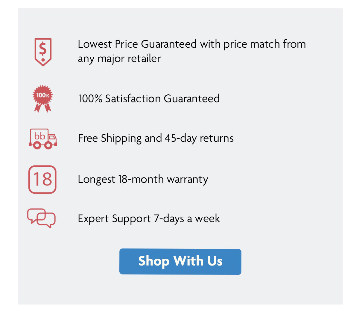 Lowest Price Guaranteed with price match from any major retailer | 100% Satisfaction Guaranteed | Free Shipping and 45-day returns | Longest 18-month warranty | Expert Support 7-days a week | Shop With Us