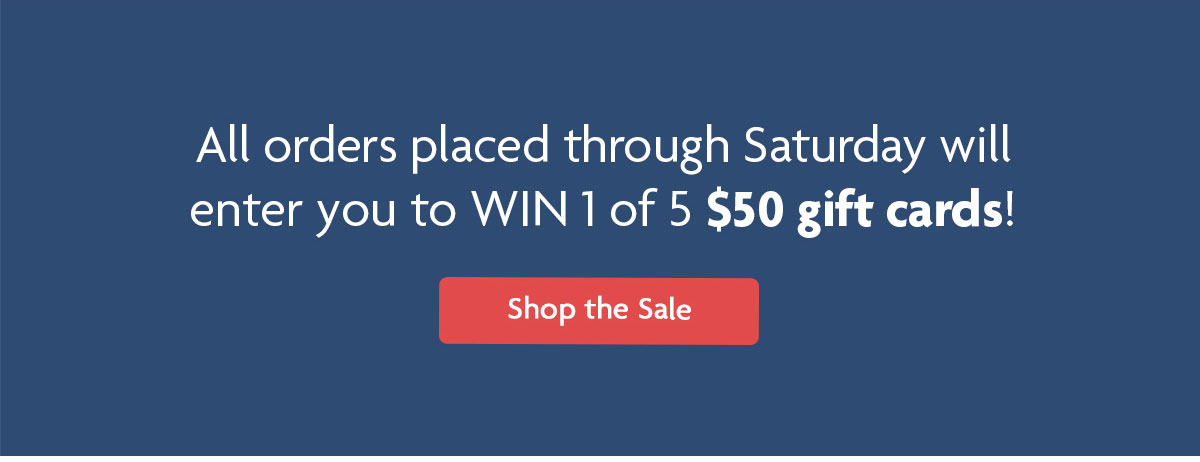 All orders placed through Saturday will enter you to WIN 1 OF 5 $50 gift cards! | Shop the Sale