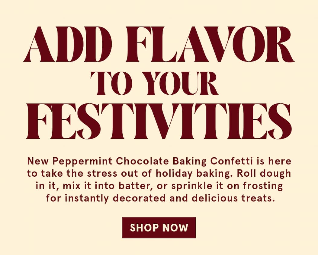 Add Flavor to your Festivities! New Peppermint Chocolate Baking Confetti is here to take the stress out of holiday baking. Roll dough in it, mix it into batter, or sprinkle it on frosting for instantly decorated and delicious treats. Shop Now!