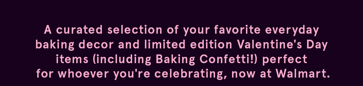 A curated selection of your favorite everyday baking decor and limited edition Valentine's day items (including Baking Confetti). Perfect for whoever you're celebrating, now at Walmart. 