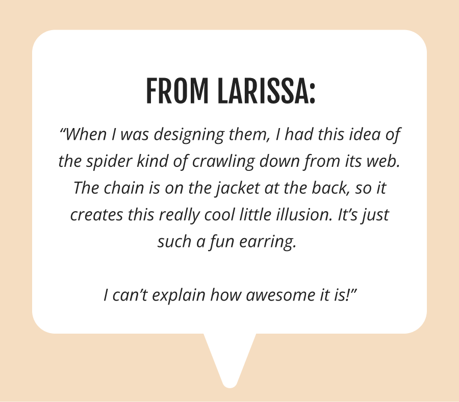 “When I was designing them, I had this idea of the spider kind of crawling down from its web. The chain is on the jacket at the back, so it creates this really cool little illusion. It’s just such a fun earring. 