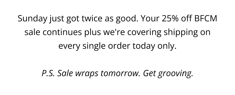Sunday just got twice as good. Your 25% off BFCM sale continues plus we're covering shipping on every single order today only.  P.S. Sale wraps tomorrow. Get grooving.