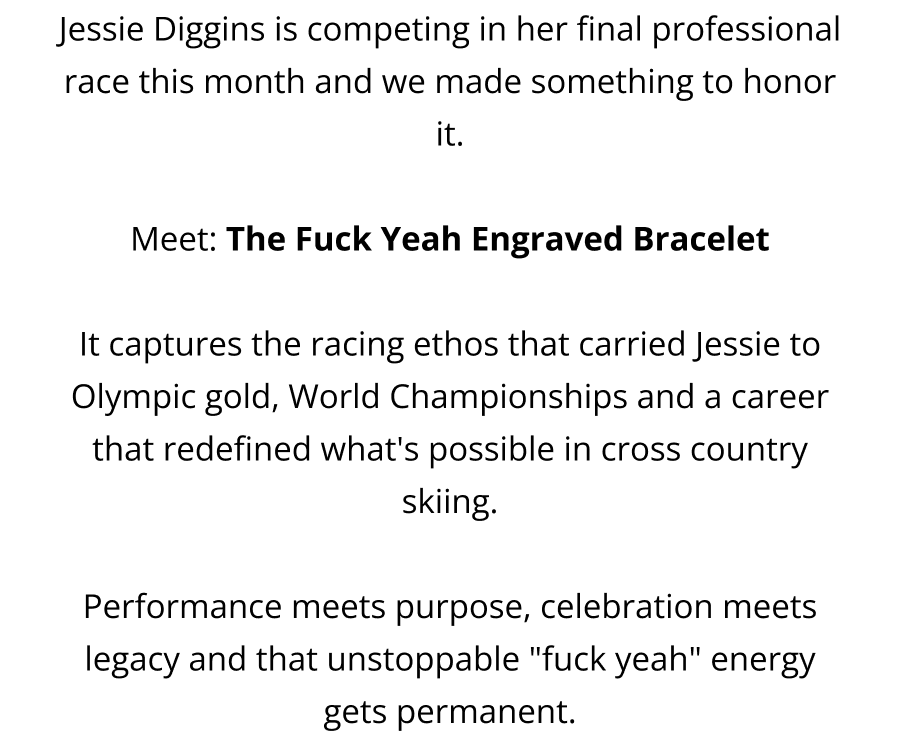 Jessie Diggins is competing in her final professional race this month and we made something to honor it.  Meet: The Fuck Yeah Engraved Bracelet  It captures the racing ethos that carried Jessie to Olympic gold, World Championships and a career that redefined what's possible in cross country skiing.  Performance meets purpose, celebration meets legacy and that unstoppable "fuck yeah" energy gets permanent.