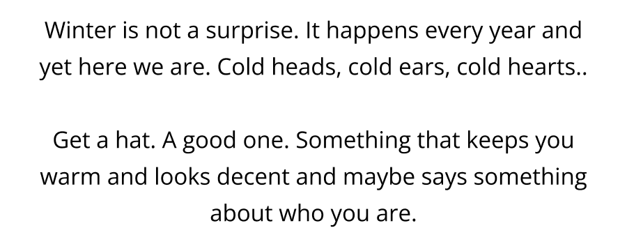 Winter is not a surprise. It happens every year and yet here we are. Cold heads, cold ears, cold hearts..  Get a hat. A good one. Something that keeps you warm and looks decent and maybe says something about who you are.