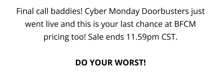 Final call baddies! Cyber Monday Doorbusters just went live and this is your last chance at BFCM pricing too! Sale ends 11.59pm CST.  DO YOUR WORST!