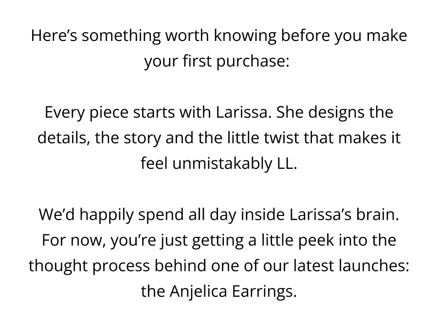 Here’s something worth knowing before you make your first purchase:   Every piece starts with Larissa. She designs the details, the story and the little twist that makes it feel unmistakably LL.  We’d happily spend all day inside Larissa’s brain. For now, you’re just getting a little peek into the thought process behind one of our latest launches: the Anjelica Earrings.