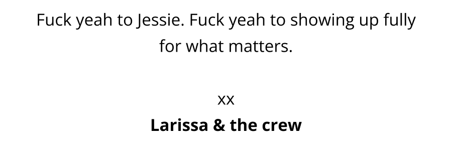 Fuck yeah to Jessie. Fuck yeah to going for gold. Fuck yeah to showing up fully for what matters.  xx Larissa & the crew