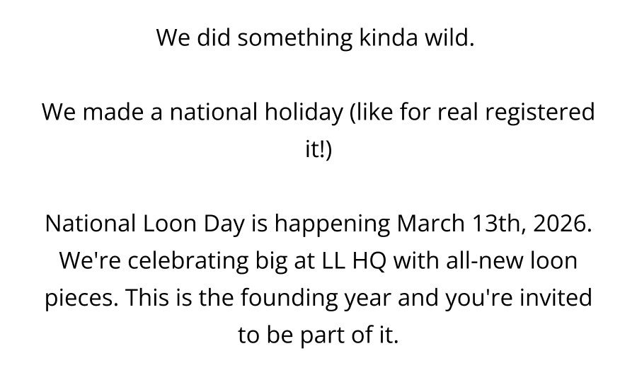 We did something kinda wild.   We made a national holiday (like for real registered it!)  National Loon Day is happening March 13th, 2026. We're celebrating big at LL HQ with all-new loon pieces. This is the founding year and you're invited to be part of it.
