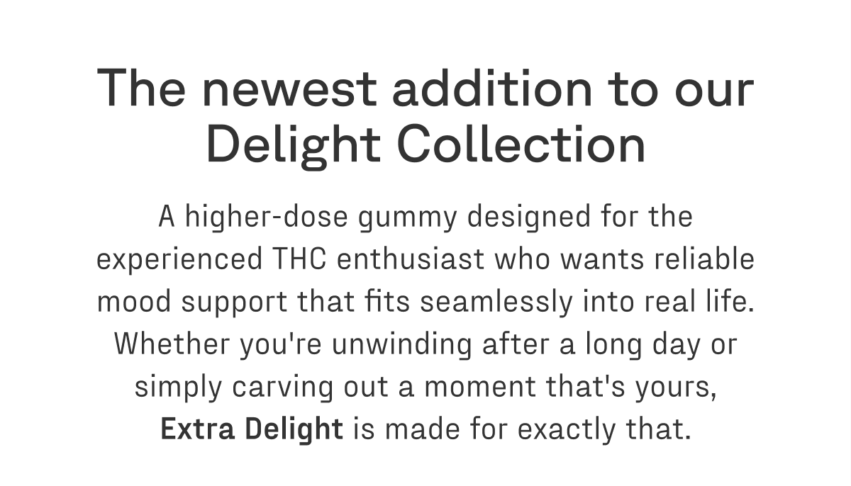 The newest addition to our Delight Collection — a higher-dose gummy designed for the experienced THC enthusiast who wants reliable mood support that fits seamlessly into real life. Whether you're unwinding after a long day or simply carving out a moment that's yours, Extra Delight is made for exactly that.