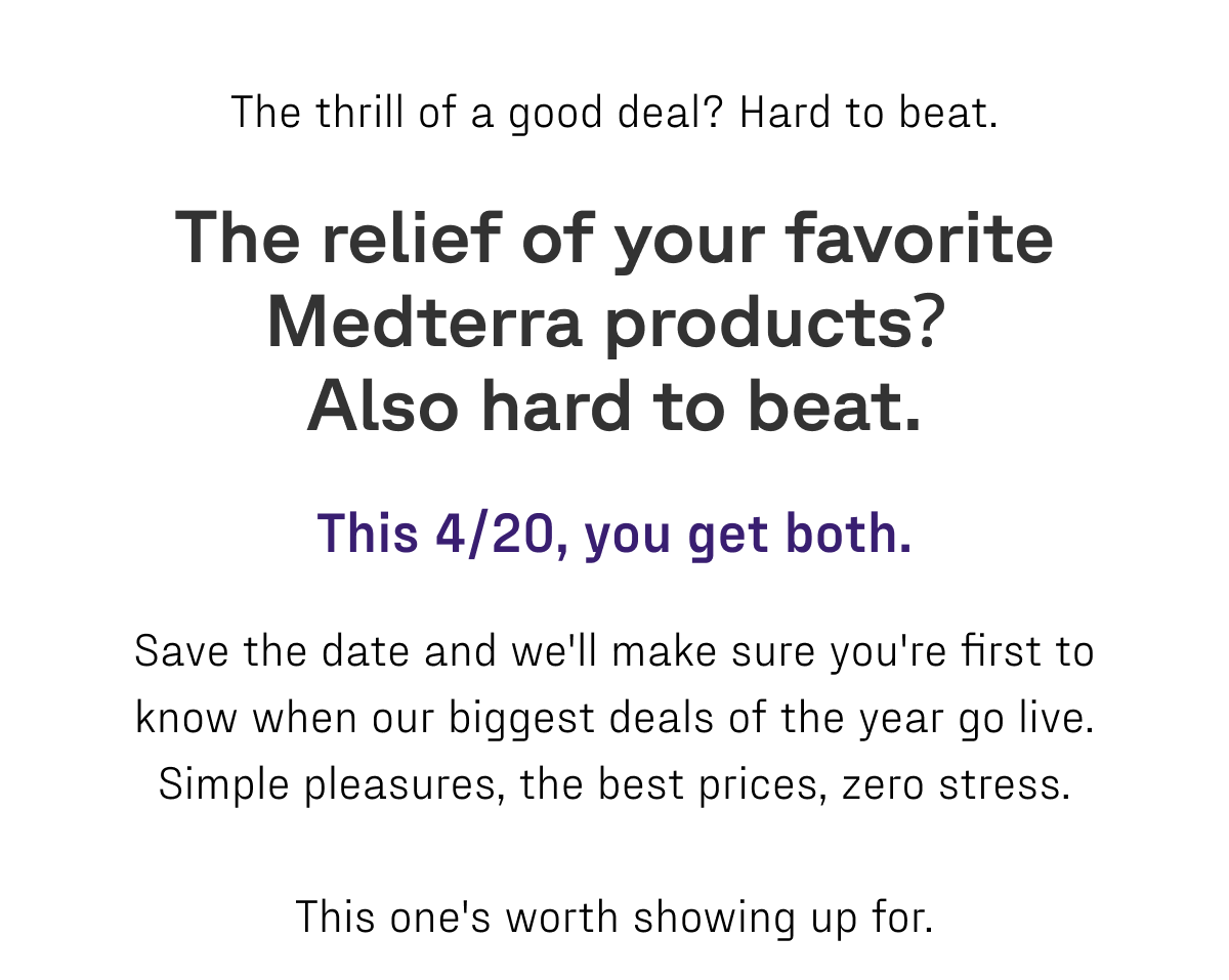 The thrill of a good deal? Hard to beat. The relief of your favorite Medterra products? Also hard to beat. This 4/20, you get both.   Save the date and we'll make sure you're first to know when our biggest deals of the year go live. Simple pleasures, the best prices, zero stress.   This one's worth showing up for. 