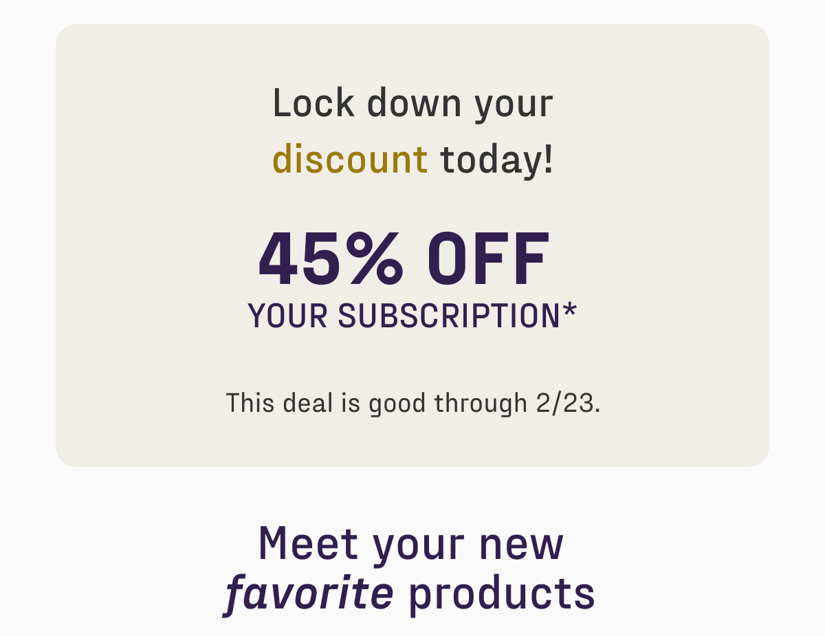 Lock down your discount today! 45% off your subscription. Sale ends 2/23. Don't miss out! Meet your new favorite products.
