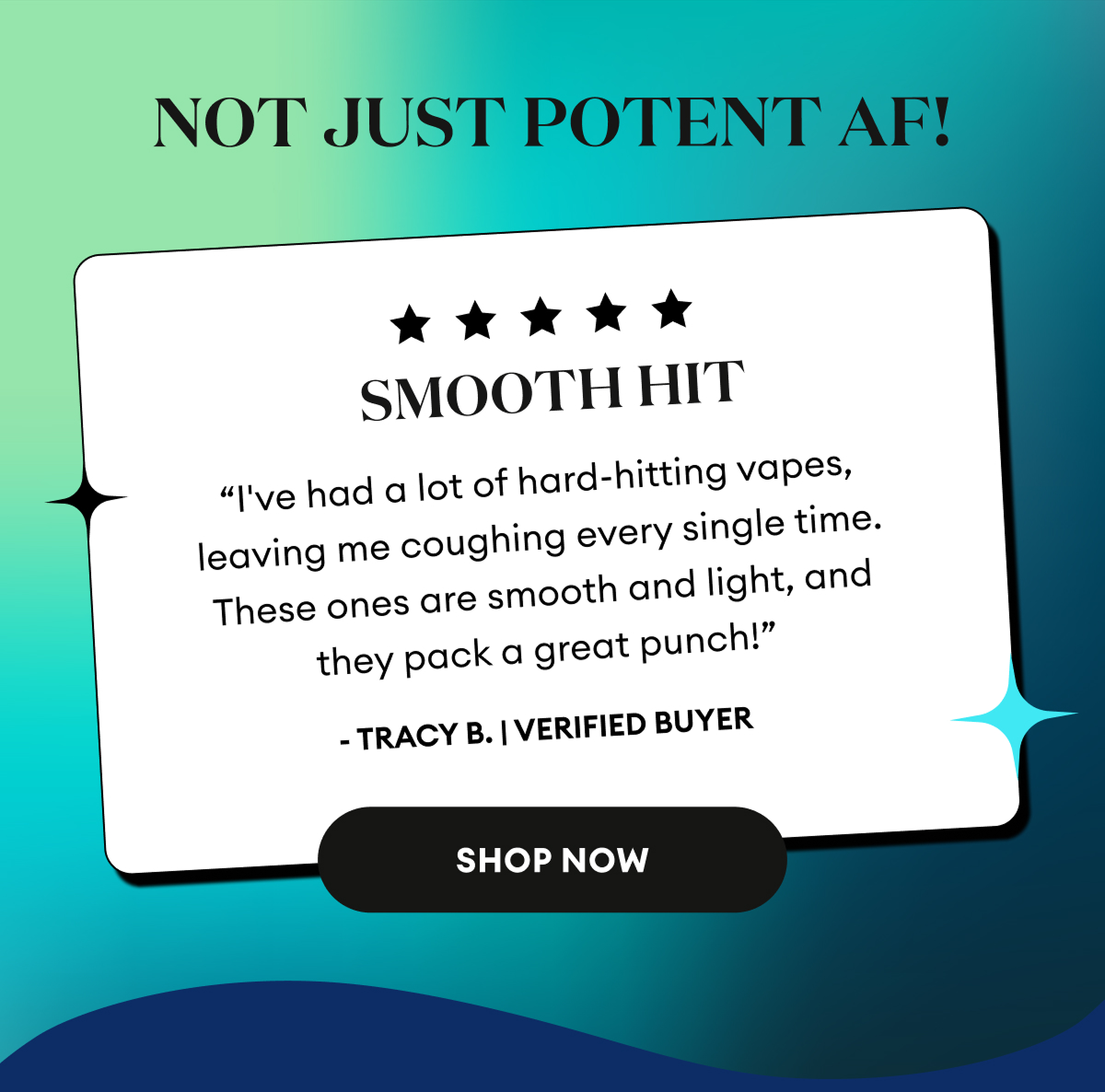 Not Just Potent AF! | 5 Star Review | Smooth Hit “I've had a lot of hard-hitting vapes, leaving me coughing every single time. These ones are smooth and light, and they pack a great punch!” - Tracy B. | Verified Buyer | Shop Now