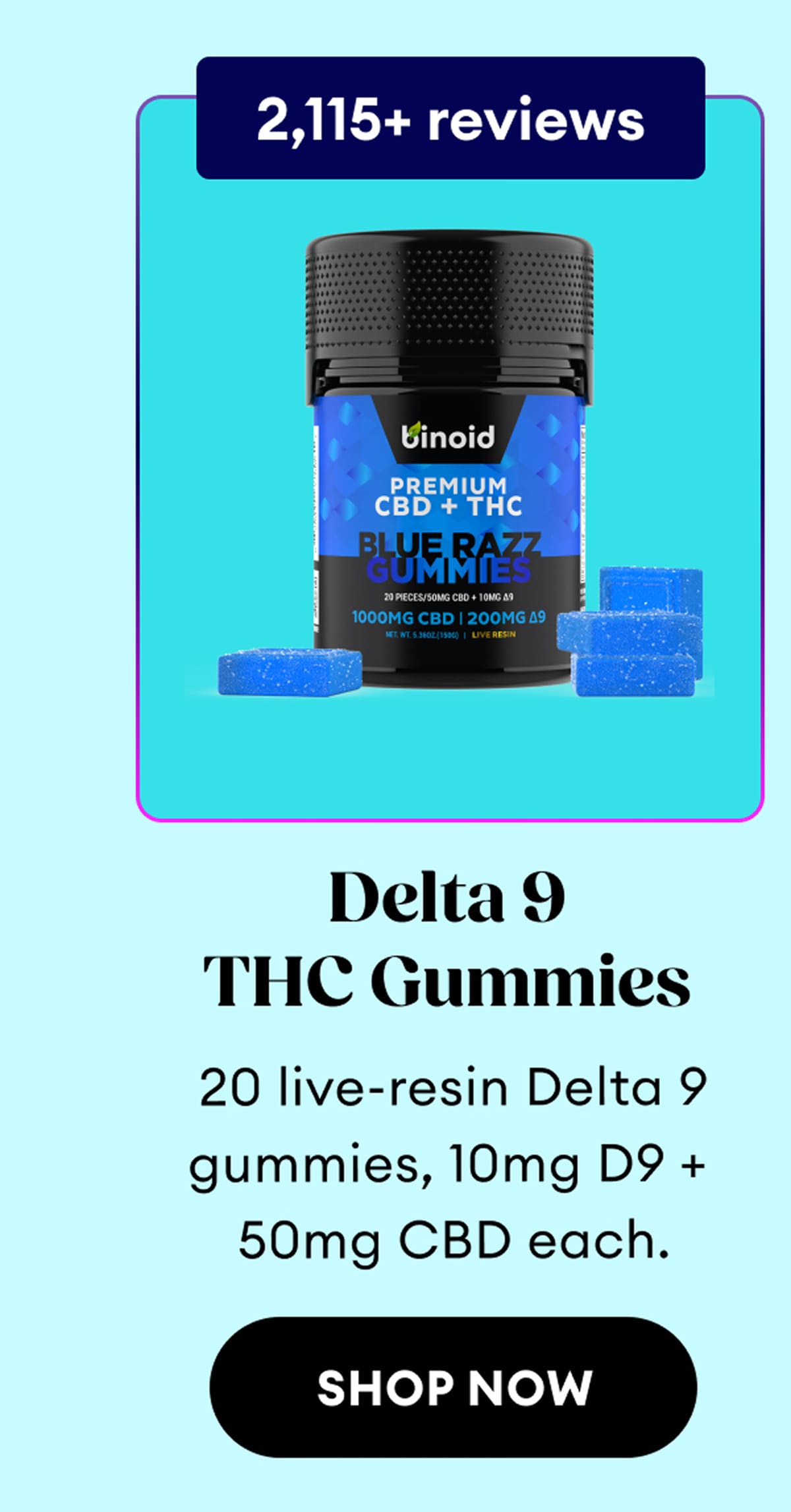 2,115+ reviews | Delta 9 THC Gummies | 20 live-resin Delta 9 gummies, 10mg D9 + 50mg CBD each. | Shop Now