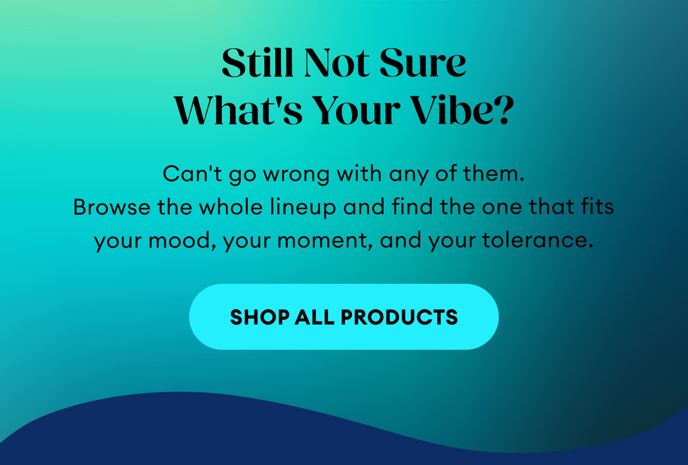 Still Not Sure What's Your Vibe? | Can't go wrong with any of them. Browse the whole lineup and find the one that fits your mood, your moment, and your tolerance. | Shop All Products