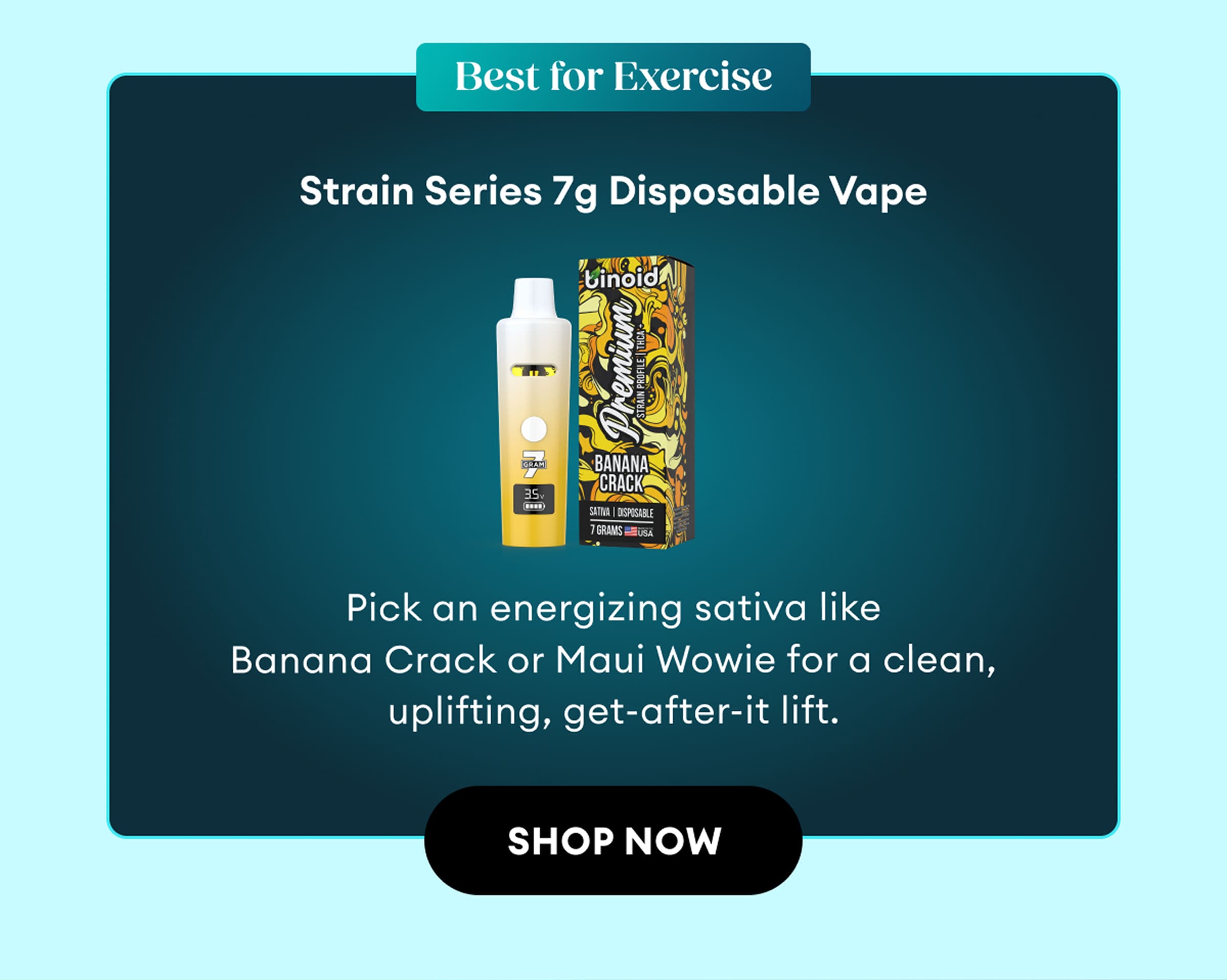 Best for Exercise | Strain Series 7g Disposable Vape | Pick an energizing sativa like Banana Crack or Maui Wowie for a clean, uplifting, get-after-it lift. | Shop Now