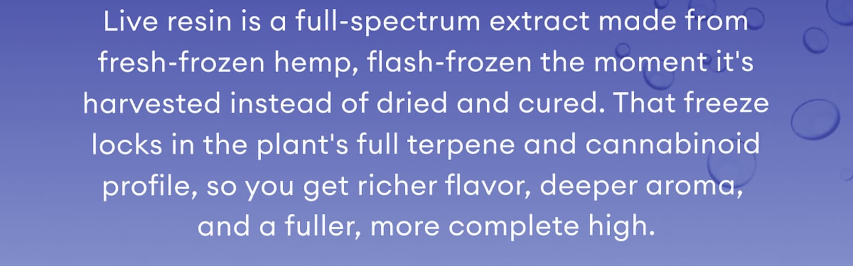 Live resin is a full-spectrum extract made from fresh-frozen hemp, flash-frozen the moment it's harvested instead of dried and cured. That freeze locks in the plant's full terpene and cannabinoid profile, so you get richer flavor, deeper aroma, and a fuller, more complete high.