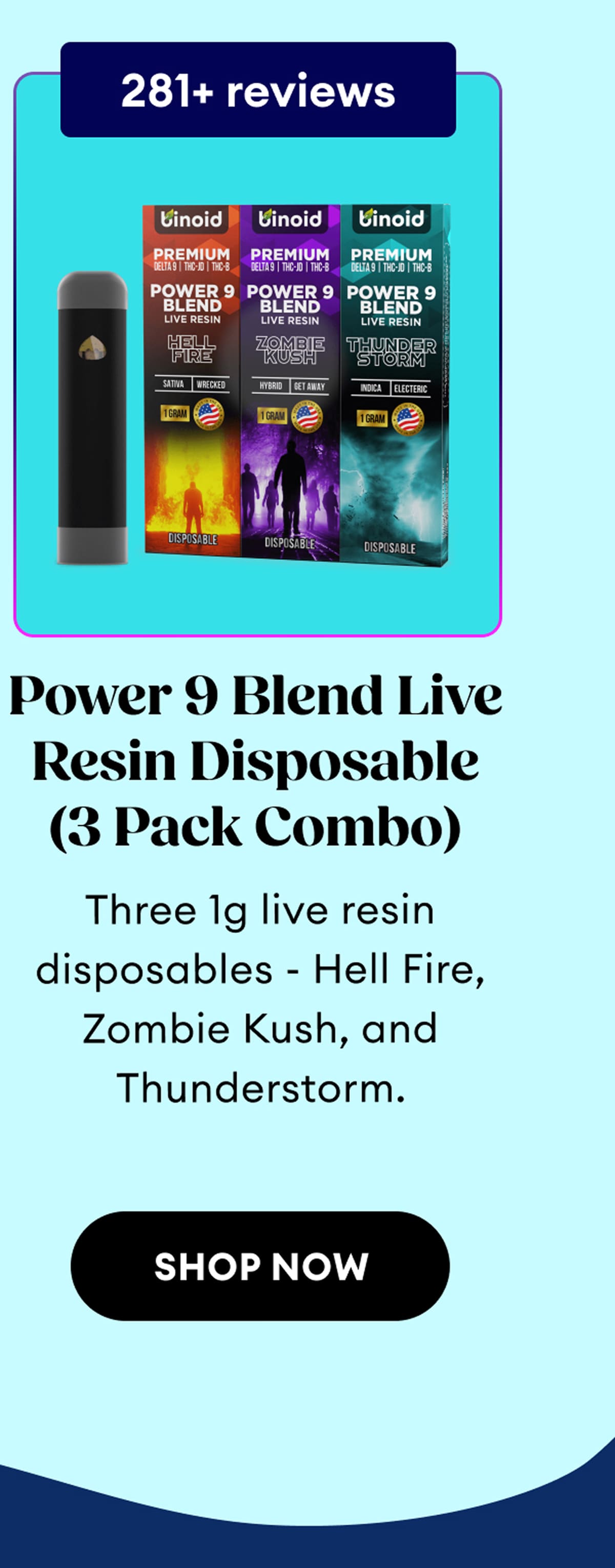 281+ reviews | Power 9 Blend Live Resin Disposable (3 Pack Combo) | Three 1g live resin disposables - Hell Fire, Zombie Kush, and Thunderstorm. | Shop Now