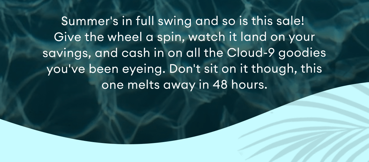 Summer's in full swing and so is this sale!  Give the wheel a spin, watch it land on your savings, and cash in on all the Cloud-9 goodies you've been eyeing. Don't sit on it though, this one melts away in 48 hours.