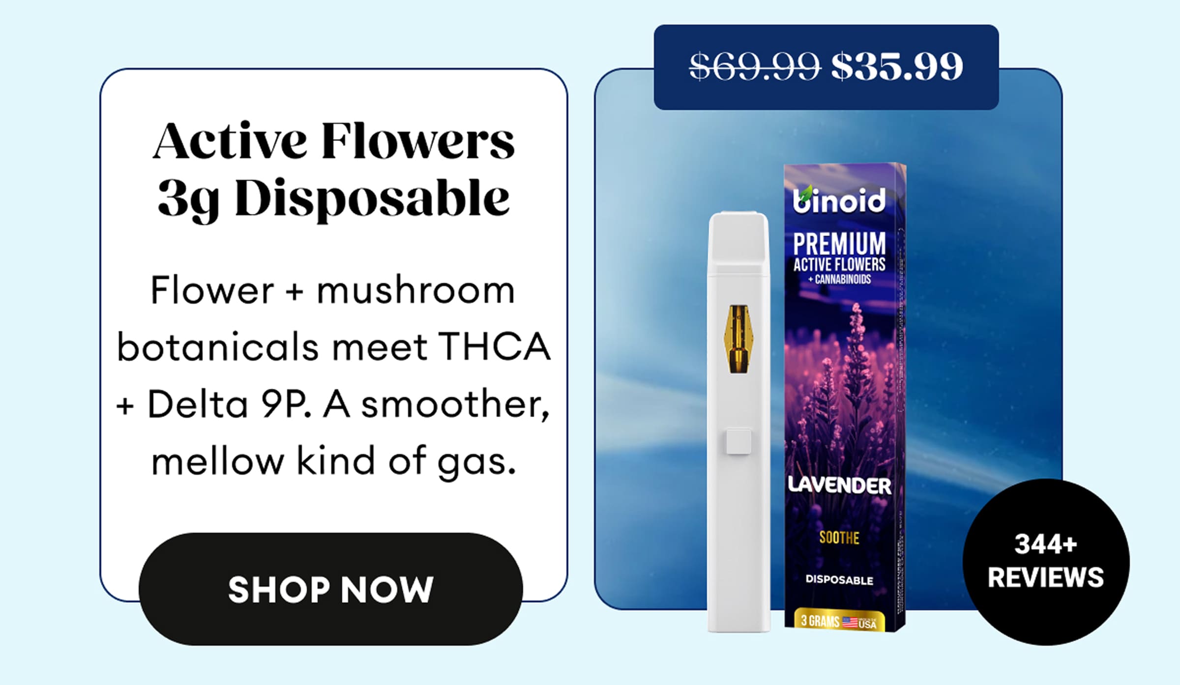 Active Flowers 3g Disposable | Flower + mushroom botanicals meet THCA + Delta 9P. A smoother, mellow kind of gas. | 344+ Reviews | $35.99 (was $69.99) | Shop Now