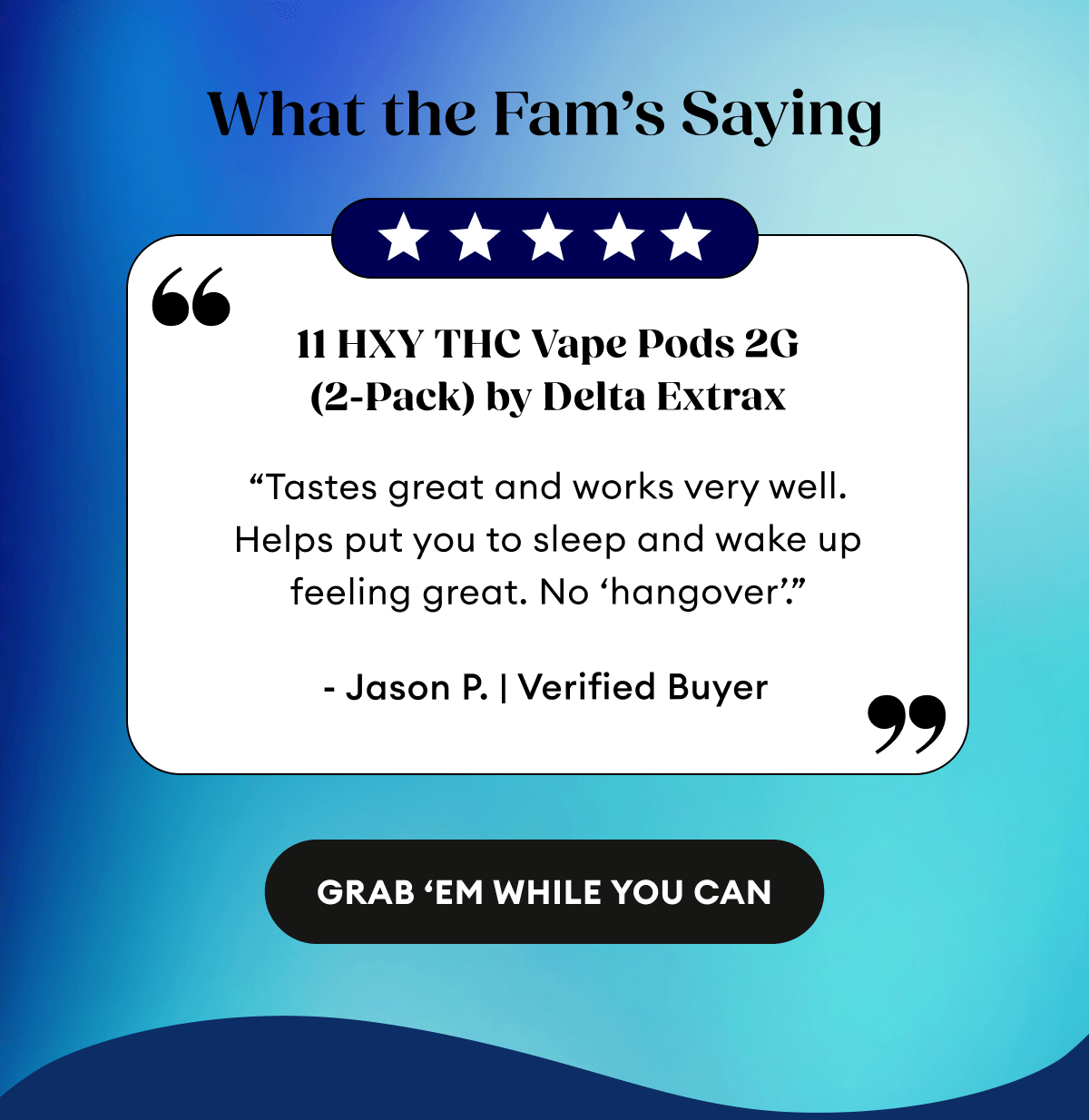 What the Fam’s Saying | 5 Star Reviews | 11 HXY THC Vape Pods 2G (2-Pack) by Delta Extrax | 52 Reviews “Tastes great and works very well. Helps put you to sleep and wake up feeling great. No ‘hangover’.” - Jason P. | Verified Buyer | THCA + Delta 9P Vape Pods 2G (2-Pack) by Delta Extrax | 115 Reviews “Great vape pods! Seem to last a long time. Pleasant flavor and nice buzz. Highly recommend! I’m on my second set! get ‘em and enjoy!” - Anna P. | Verified Buyer | THC-H Vape Cartridge | 198 Reviews “I loved the hell out of this. Tasted great. Felt amazing! Chilled out to the max! Relaxing af and the pure ingredients. So damn good.” - Joshua J. | Verified Buyer |&nbsp;Grab 'Em While You Can