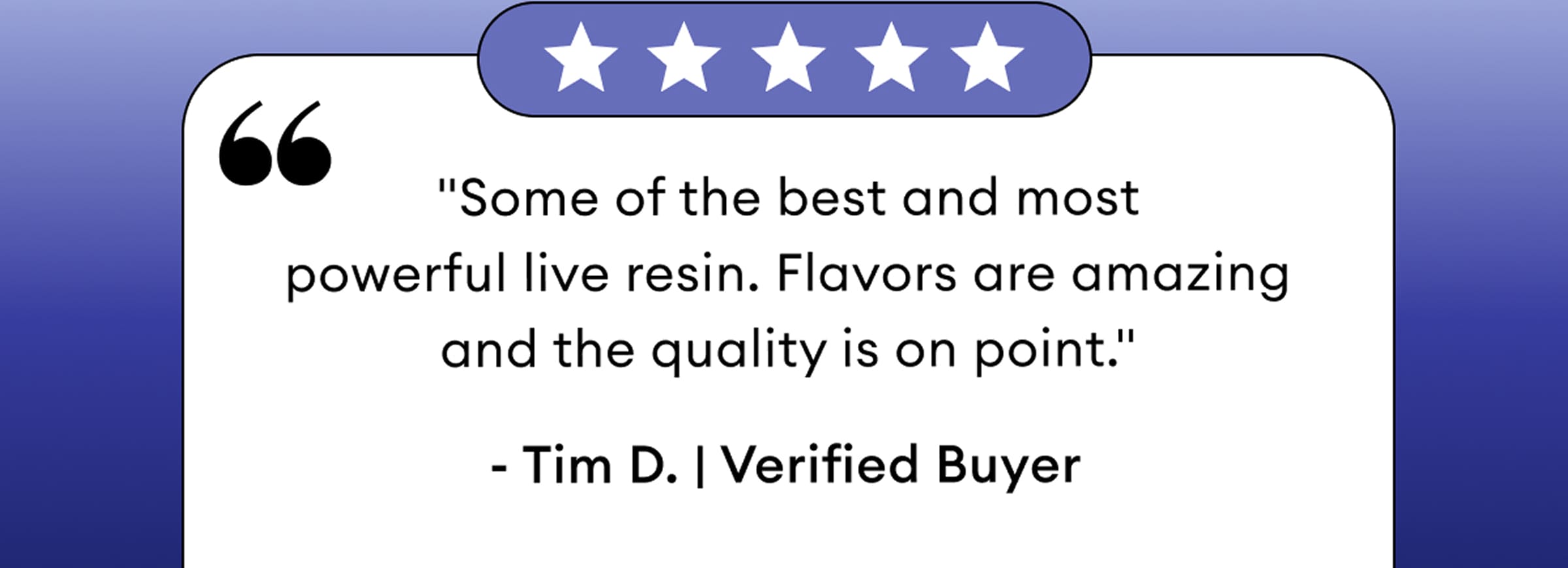 5 Star Review | "Some of the best and most powerful live resin. Flavors are amazing and the quality is on point." - Tim D. | Verified Buyer
