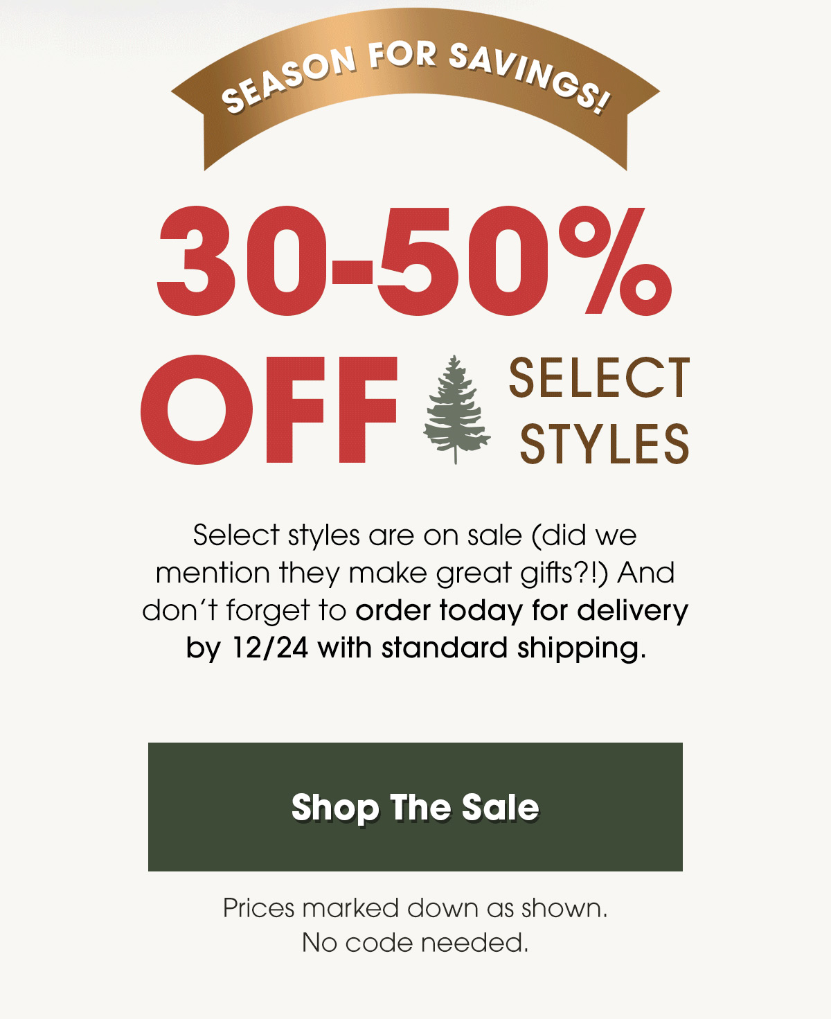 Season for Savings! 30-50% Off Select Styles. Select styles are on sale (did we mention they make great gifts?!) And don’t forget to order today for delivery by 12/24 with standard shipping. Shop The Sale. Prices marked down as shown. No code needed.