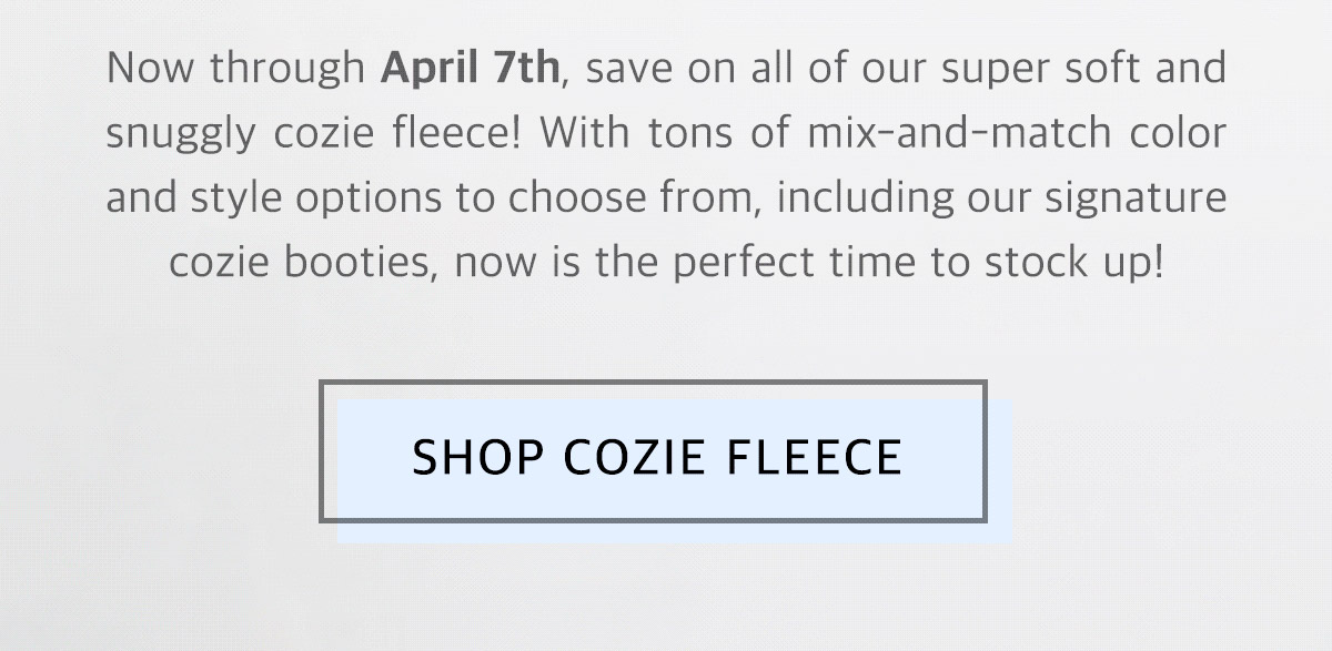 Now through April 7th, save on all of our super soft and snuggly cozie fleece! With tons of mix and match color and style options to choose from, including our signature cozie booties, now is the perfect time to stock up! Shop cozie fleece!
