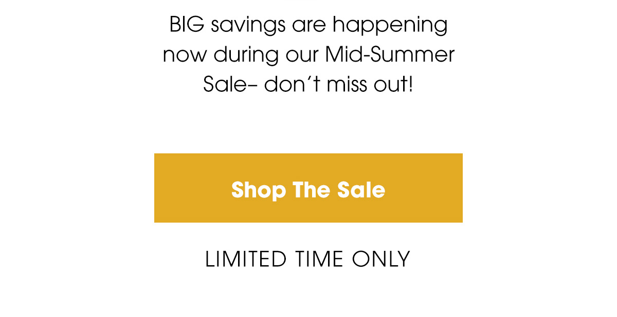 BIG savings are happening now during our Mid-Summer Sale– don’t miss out! Shop The Sale. Limited Time Only.