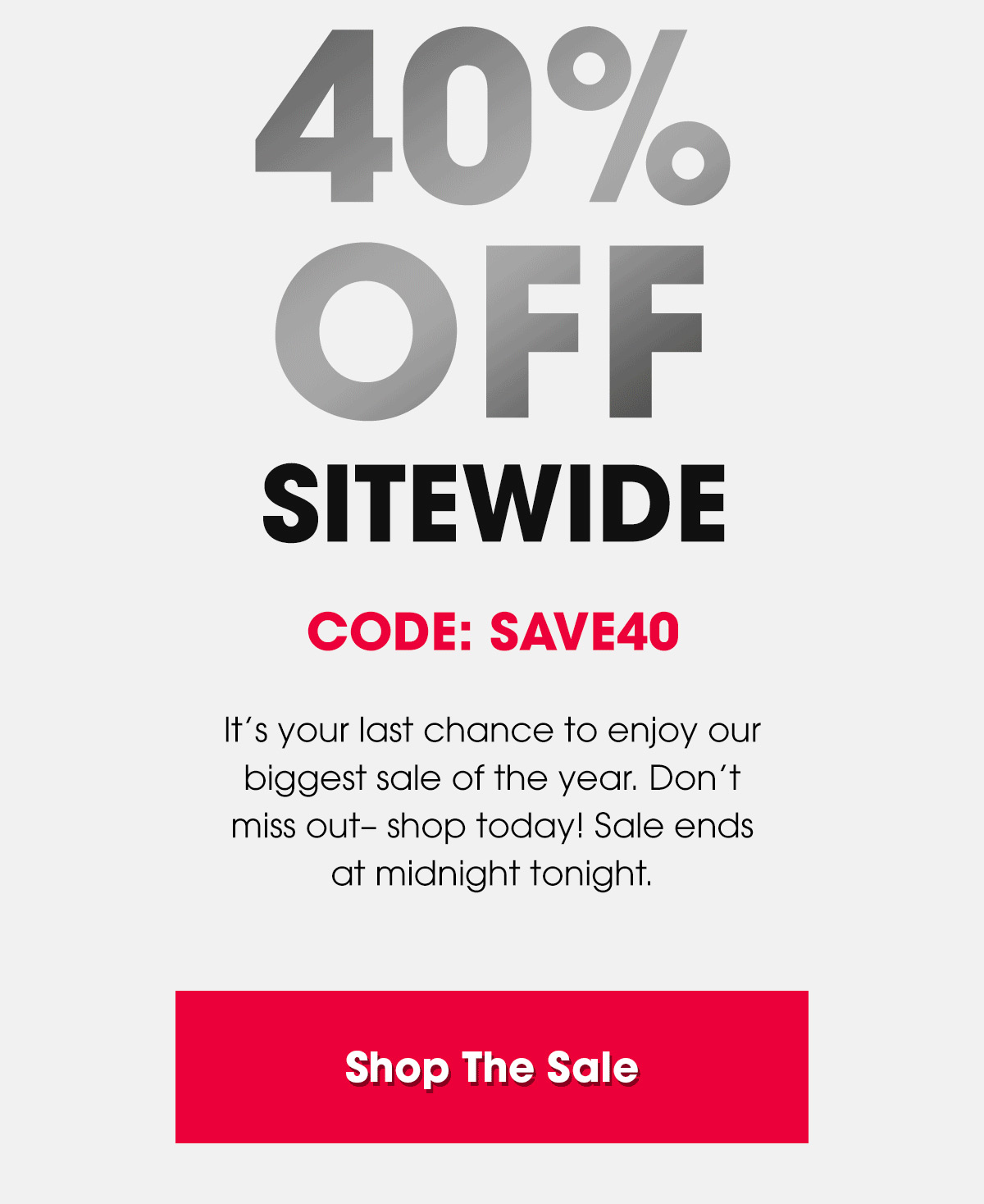 40% Off Sitewide. Code: SAVE40. It’s your last chance to enjoy our biggest sale of the year. Don’t miss out– shop today! Sale ends at midnight tonight. Shop The Sale.