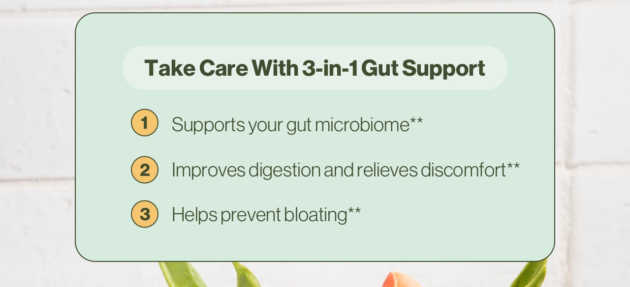 Take Care With 3-in-1 Gut Support 1. Supports your gut microbiome** 2. Improves digestion and relieves discomfort** 3. Helps prevent bloating** Get your free gift