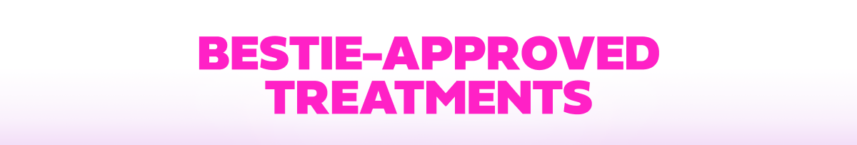 BESTIE-APPROVED TREATMENTS