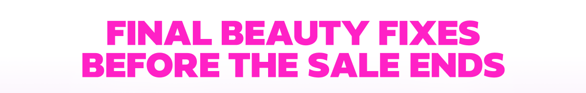 FINAL BEAUTY FIXES BEFORE THE SALE ENDS