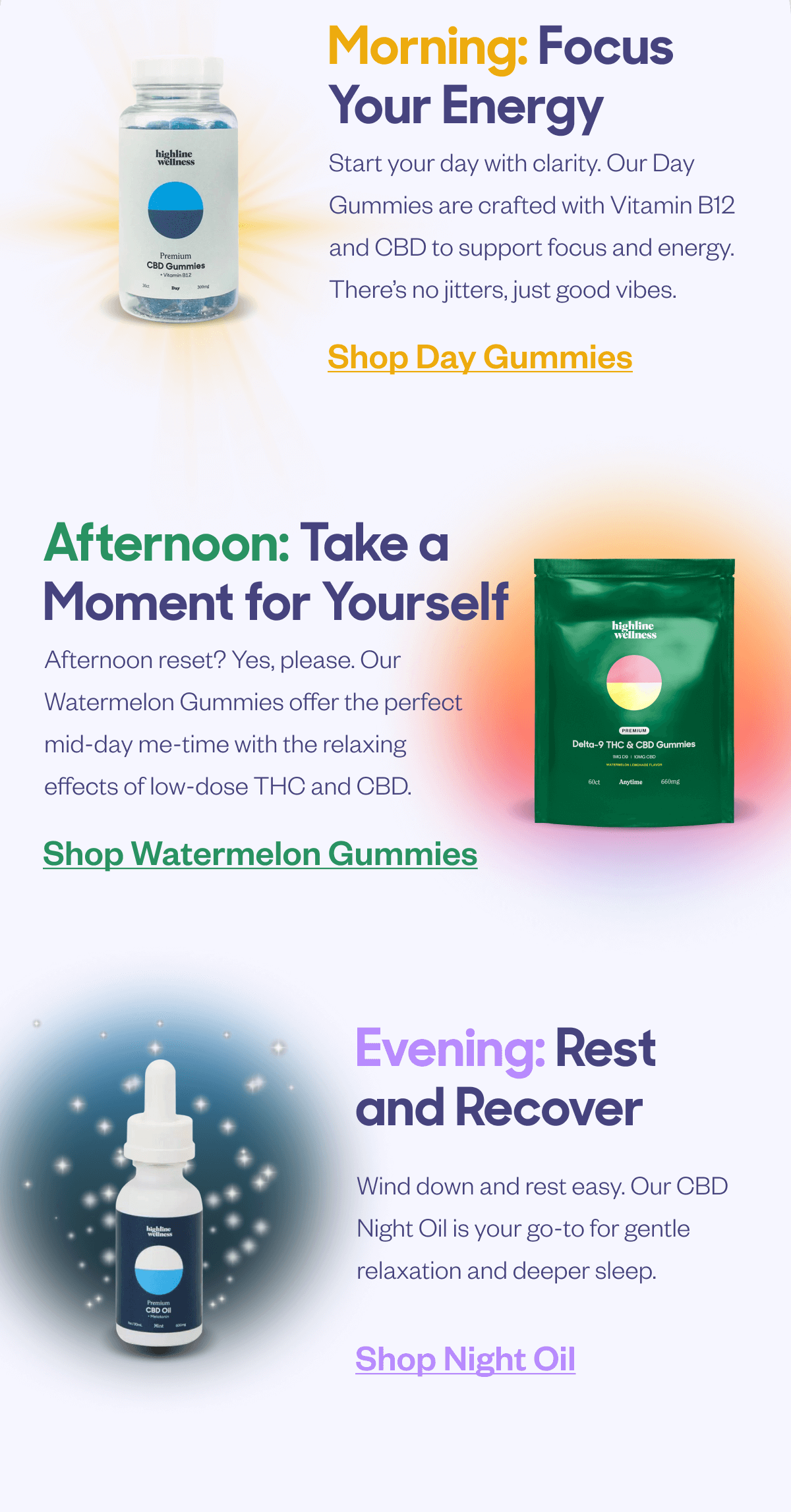 Morning: Focus Your Energy Start your day with clarity. Our Day Gummies are crafted with Vitamin B12 and CBD to support focus and energy. There's no jitters, just good vibes. Shop Day Gummies Afternoon: Take a Moment for Yourself Afternoon reset? Yes, please. Our Watermelon Gummies offer the perfect mid-day me-time with the relaxing effects of low-dose THC and CBD. Shop Watermelon Gummies Evening: Rest and Recover Wind down and rest easy. Our CBD Night Oil is your go-to for gentle relaxation and deeper sleep. Shop Night Oil