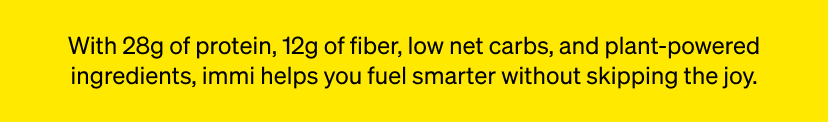 With 28g of protein, 12g of fiber, low net carbs, and plant-powered ingredients, immi helps you fuel smarter without skipping the joy.