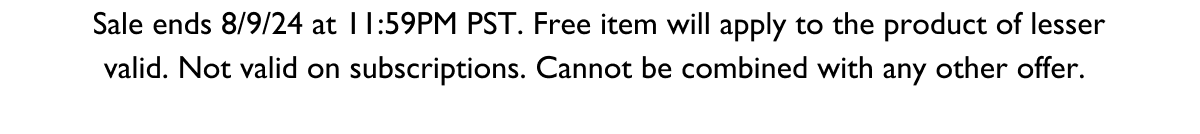 Sale ends 8/9/24 at 11:59PM PST. Free item will apply to the product of lesser valid. Not valid on subscriptions. Cannot be combined with any other offer. 