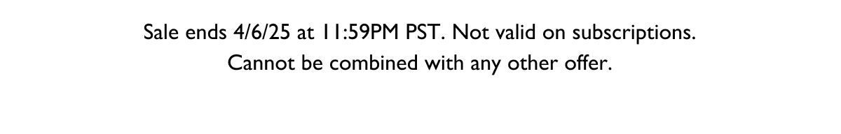 Sale ends 4/6/25 at 11:59PM PST. Not valid on subscriptions. Cannot be combined with any other offer. 