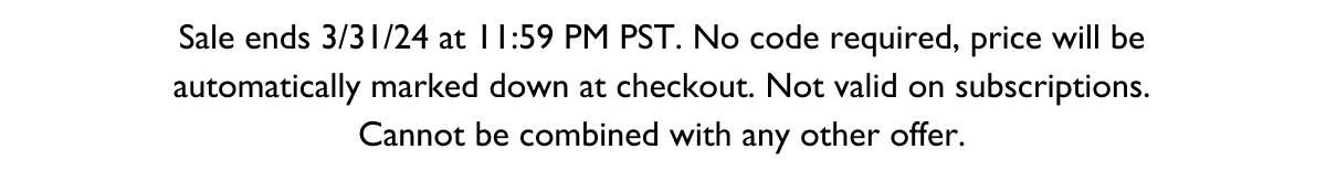 Sale ends 3/31/24 at 11:59 PM PST. No code required, price will be automatically marked down at checkout. Not valid on subscriptions. Cannot be combined with any other offer.