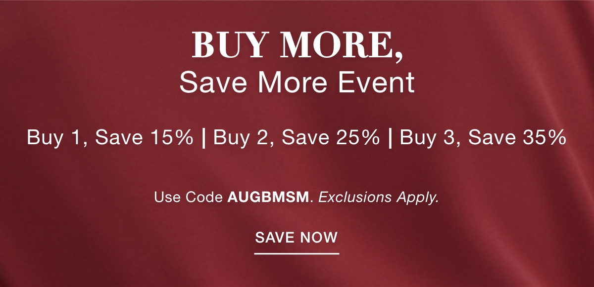 BUY MORE SAVE MORE EVENT Buy 1, Save 15% | Buy 2, Save 25% | Buy 3, Save 35% Use Code: AUGBMSM Exclusions Apply. SAVE NOW >>