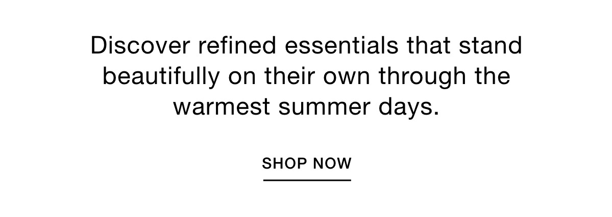 Discover refined essentials that stand beautifully on their own through the warmest summer days. SHOP NOW >>