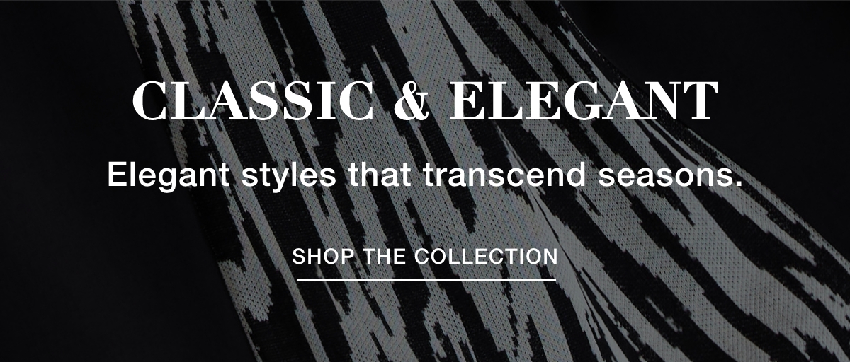CLASSIC & ELEGANT - Elegant styles that transcend seasons. SHOP THE COLLECTION >>