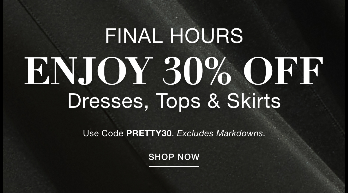 FINAL HOURS ENJOY 30% OFF DRESSES, TOPS & SKIRTS  Use Code: PRETTY30 Excludes Markdowns. SHOP NOW >>