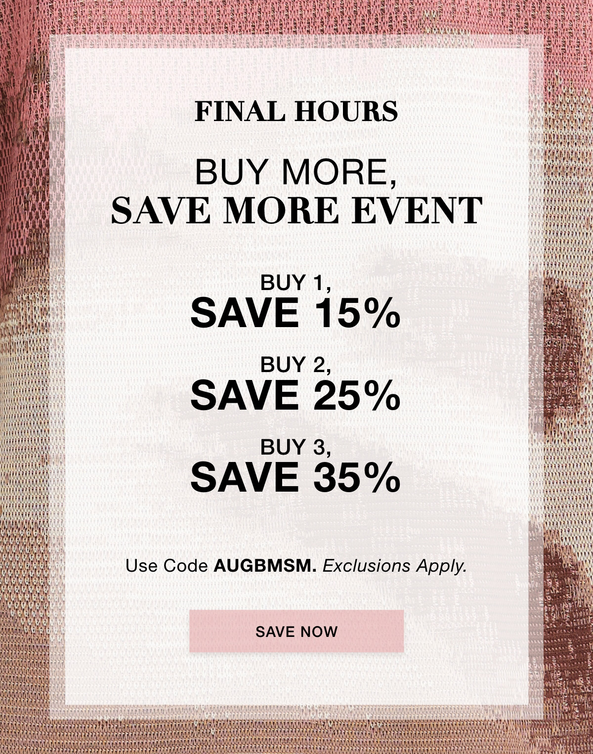 FINAL HOURS BUY MORE SAVE MORE EVENT Buy 1, Save 15% | Buy 2, Save 25% | Buy 3, Save 35% Use Code: AUGBMSM Exclusions Apply. SAVE NOW >>