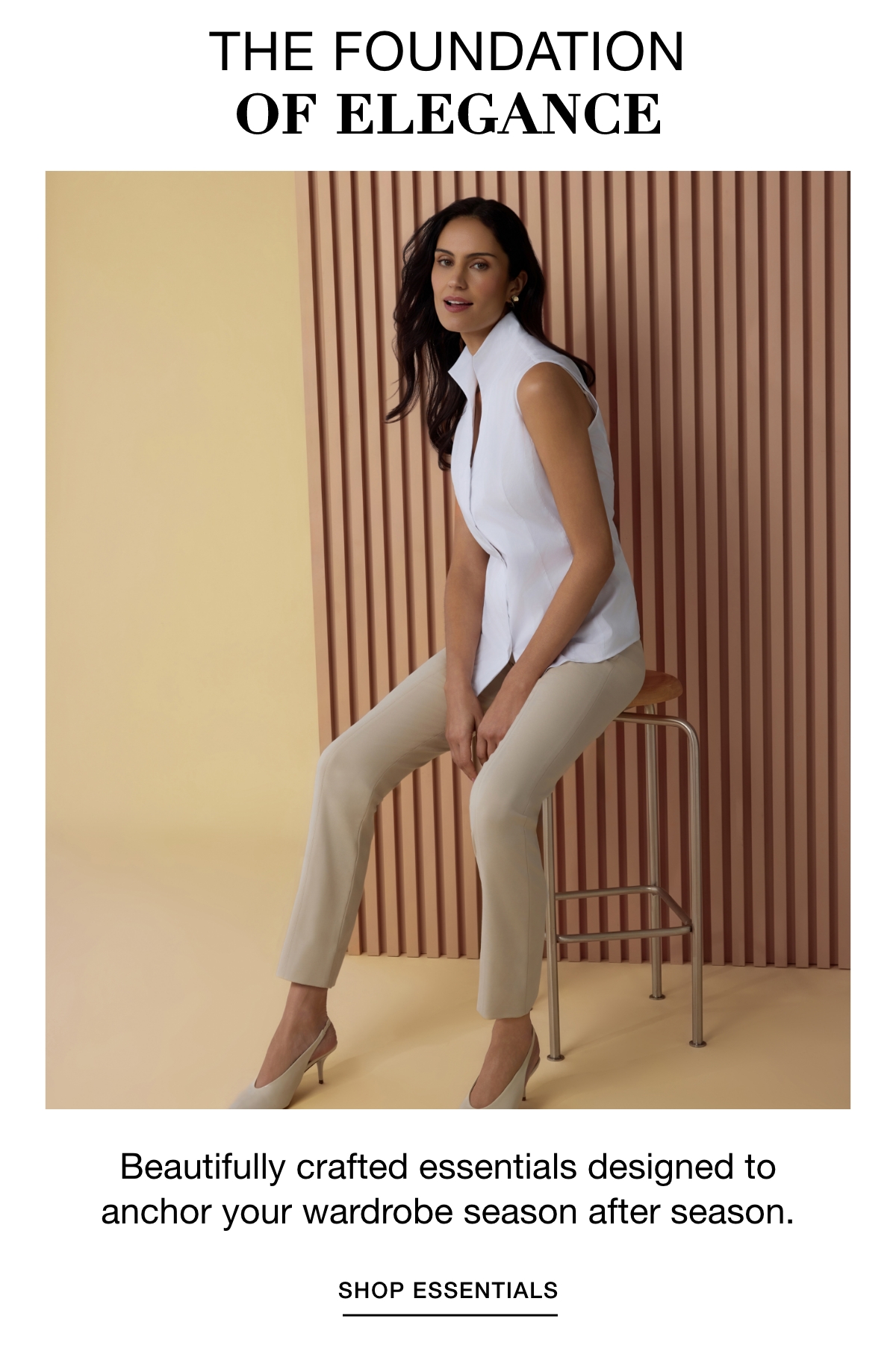 THE FOUNDATION OF ELEGANCE - Beautifully crafted essentials designed to anchor your wardrobe season after season. SHOP ESSENTIALS >>