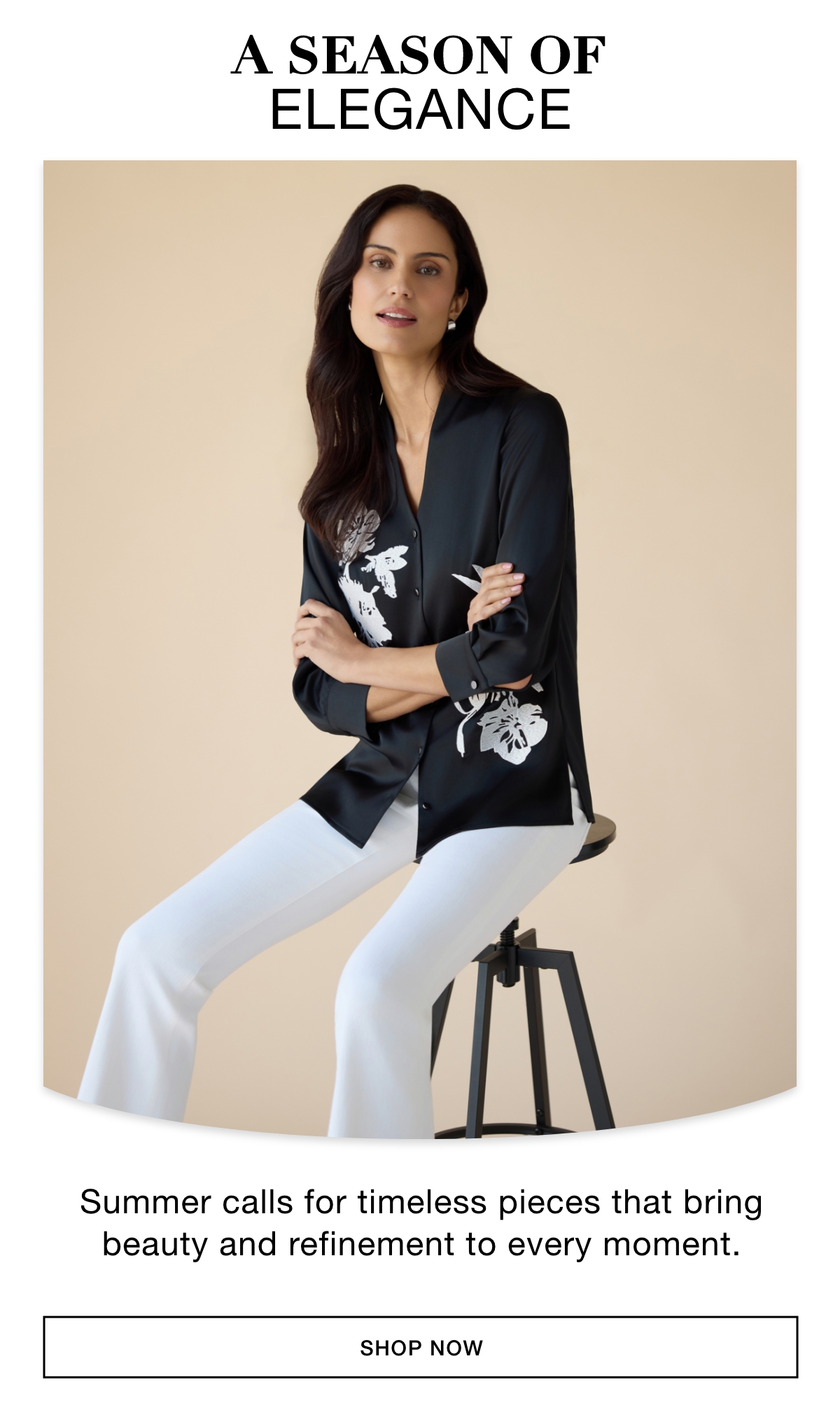 A SEASON OF ELEGANCE - Summer calls for timeless pieces that bring beauty and refinement to every moment. SHOP NOW >>