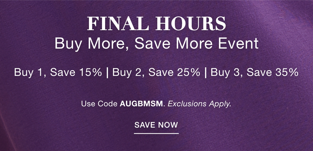 FINAL HOURS BUY MORE SAVE MORE EVENT Buy 1, Save 15% | Buy 2, Save 25% | Buy 3, Save 35% Use Code: AUGBMSM Exclusions Apply. SAVE NOW >>