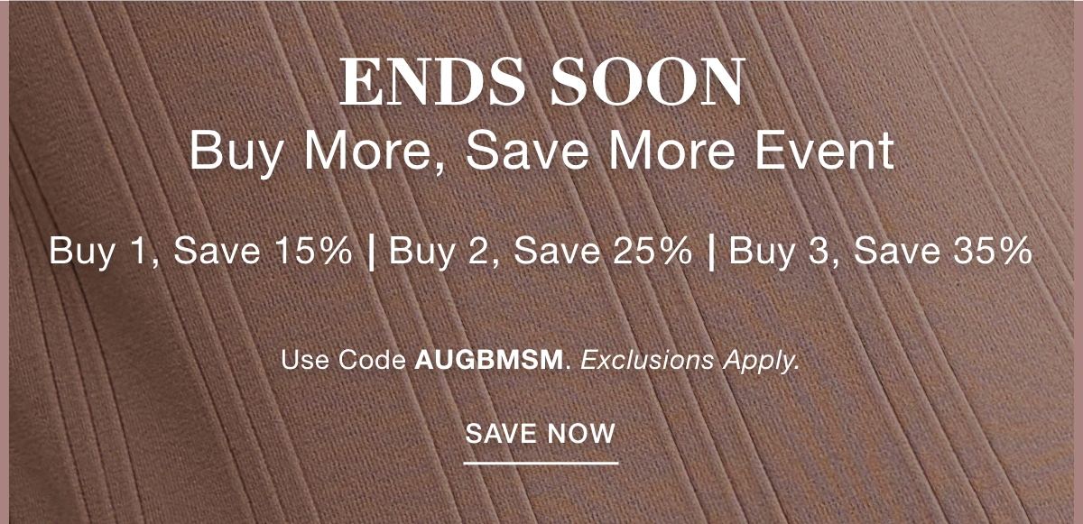 ENDS SOON BUY MORE SAVE MORE EVENT Buy 1, Save 15% | Buy 2, Save 25% | Buy 3, Save 35% Use Code: AUGBMSM Exclusions Apply. SAVE NOW >>